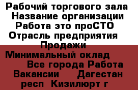 Рабочий торгового зала › Название организации ­ Работа-это проСТО › Отрасль предприятия ­ Продажи › Минимальный оклад ­ 25 000 - Все города Работа » Вакансии   . Дагестан респ.,Кизилюрт г.